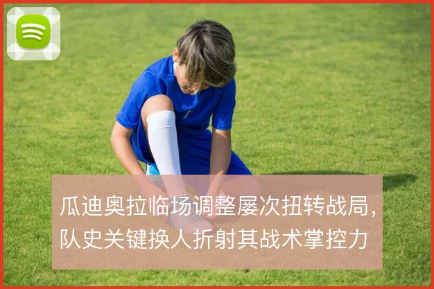 瓜迪奥拉临场调整屡次扭转战局,队史关键换人折射其战术掌控力