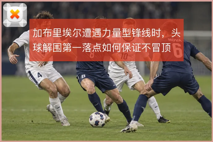加布里埃尔遭遇力量型锋线时,头球解围第一落点如何保证不冒顶
