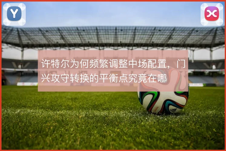 许特尔为何频繁调整中场配置,门兴攻守转换的平衡点究竟在哪