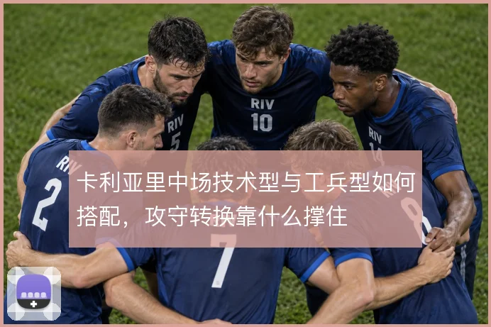 卡利亚里中场技术型与工兵型如何搭配,攻守转换靠什么撑住