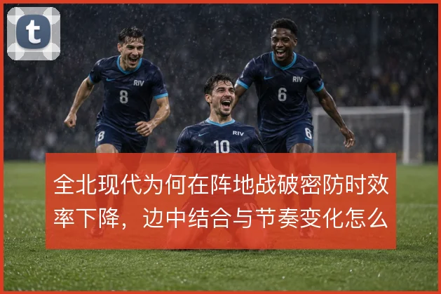 全北现代为何在阵地战破密防时效率下降,边中结合与节奏变化怎么解