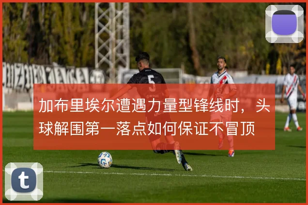 加布里埃尔遭遇力量型锋线时，头球解围第一落点如何保证不冒顶