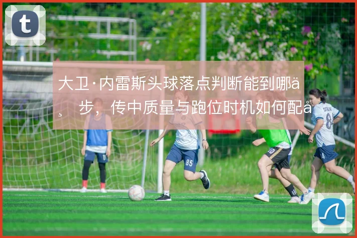 大卫·内雷斯头球落点判断能到哪一步,传中质量与跑位时机如何配合