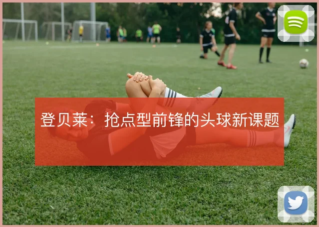 登贝莱:抢点型前锋的头球新课题