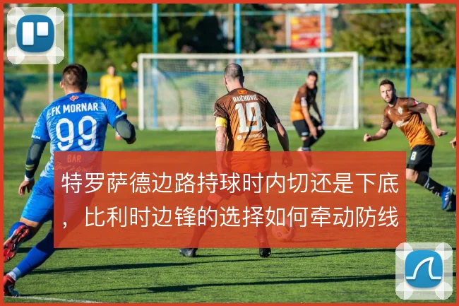 特罗萨德边路持球时内切还是下底，比利时边锋的选择如何牵动防线移动