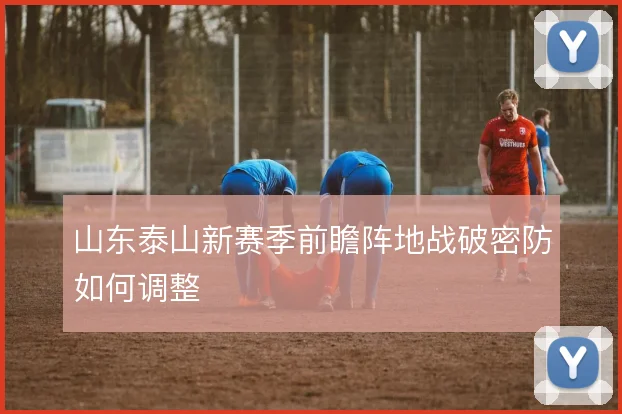 山东泰山新赛季前瞻阵地战破密防如何调整