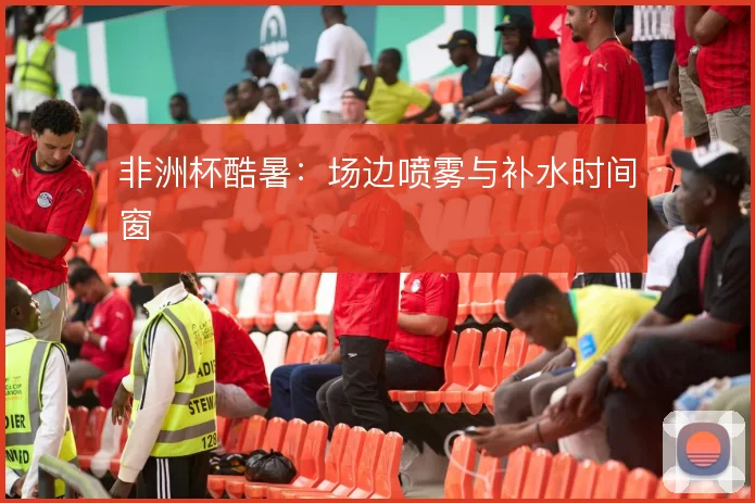 非洲杯酷暑:场边喷雾与补水时间窗