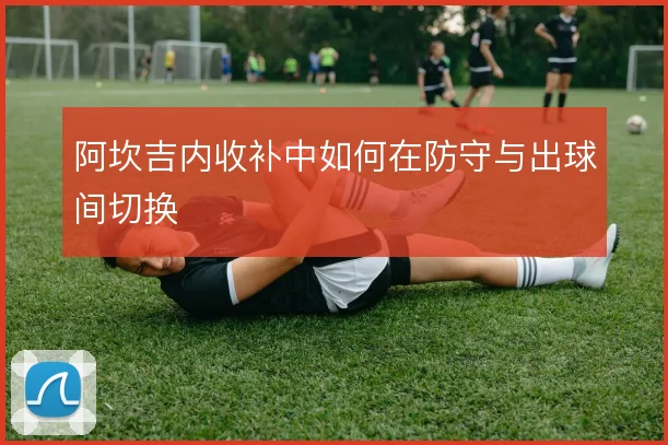阿坎吉内收补中如何在防守与出球间切换