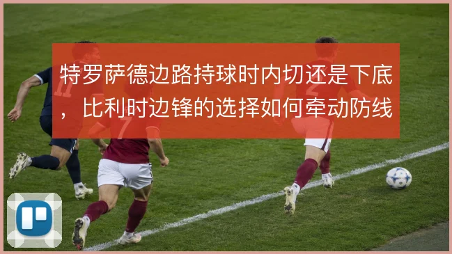 特罗萨德边路持球时内切还是下底,比利时边锋的选择如何牵动防线移动