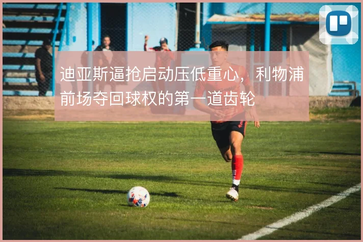 迪亚斯逼抢启动压低重心,利物浦前场夺回球权的第一道齿轮
