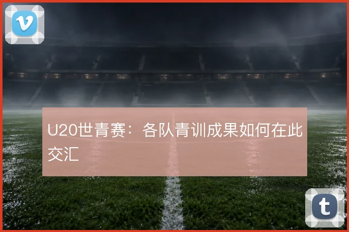 U20世青赛:各队青训成果如何在此交汇