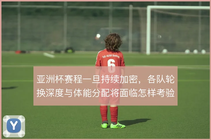 亚洲杯赛程一旦持续加密，各队轮换深度与体能分配将面临怎样考验