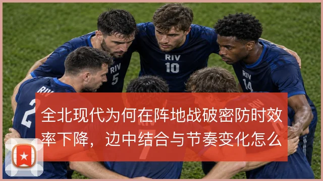 全北现代为何在阵地战破密防时效率下降,边中结合与节奏变化怎么解