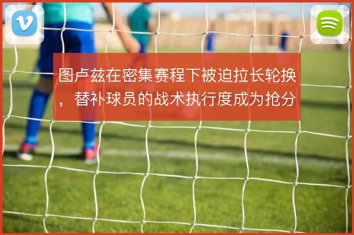 图卢兹在密集赛程下被迫拉长轮换,替补球员的战术执行度成为抢分关键