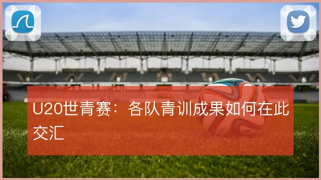 U20世青赛：各队青训成果如何在此交汇