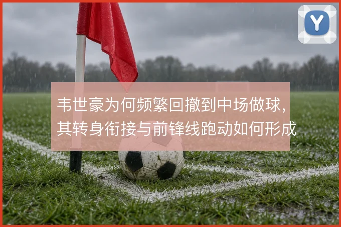 韦世豪为何频繁回撤到中场做球,其转身衔接与前锋线跑动如何形成联动