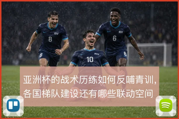 亚洲杯的战术历练如何反哺青训,各国梯队建设还有哪些联动空间