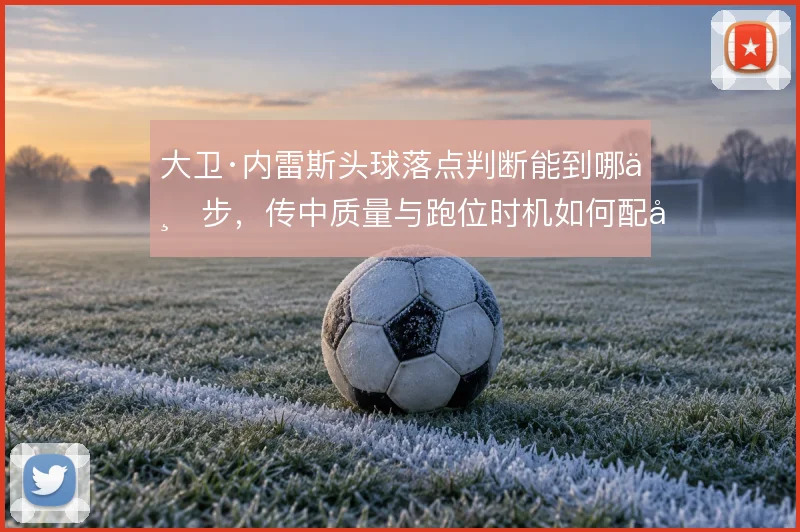 大卫·内雷斯头球落点判断能到哪一步,传中质量与跑位时机如何配合