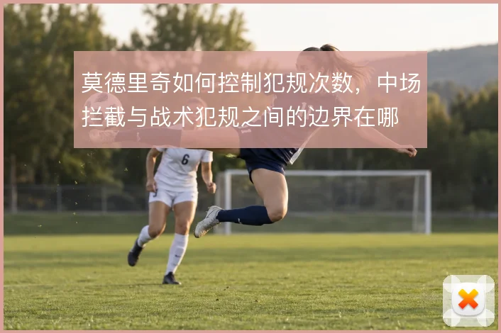 莫德里奇如何控制犯规次数,中场拦截与战术犯规之间的边界在哪